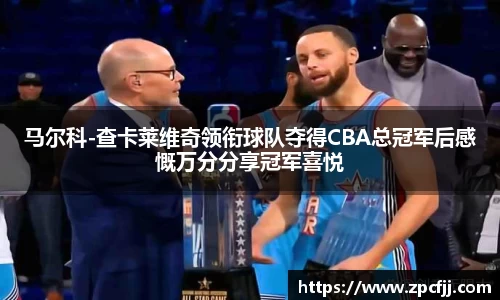 马尔科-查卡莱维奇领衔球队夺得CBA总冠军后感慨万分分享冠军喜悦